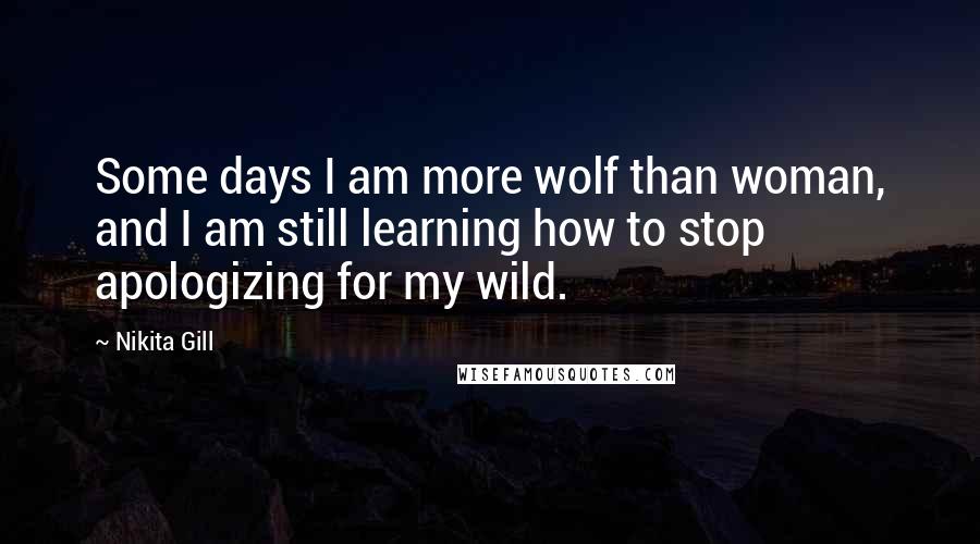 Nikita Gill Quotes: Some days I am more wolf than woman, and I am still learning how to stop apologizing for my wild.