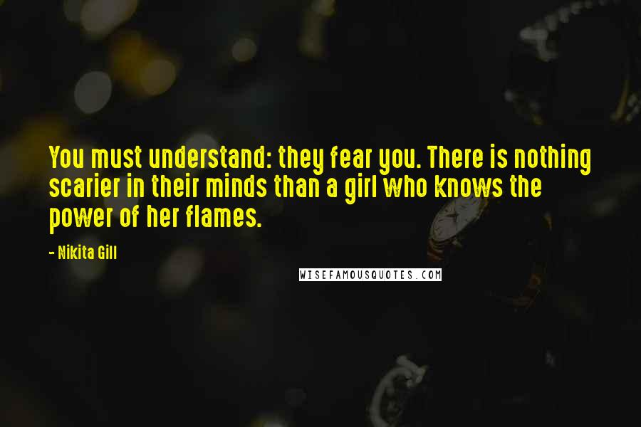 Nikita Gill Quotes: You must understand: they fear you. There is nothing scarier in their minds than a girl who knows the power of her flames.