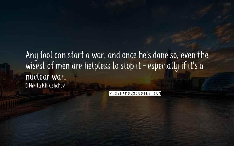 Nikita Khrushchev Quotes: Any fool can start a war, and once he's done so, even the wisest of men are helpless to stop it - especially if it's a nuclear war.