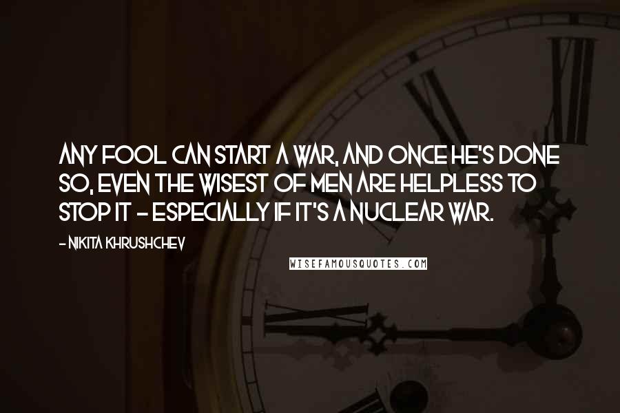 Nikita Khrushchev Quotes: Any fool can start a war, and once he's done so, even the wisest of men are helpless to stop it - especially if it's a nuclear war.