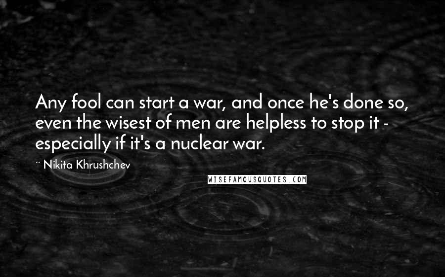 Nikita Khrushchev Quotes: Any fool can start a war, and once he's done so, even the wisest of men are helpless to stop it - especially if it's a nuclear war.