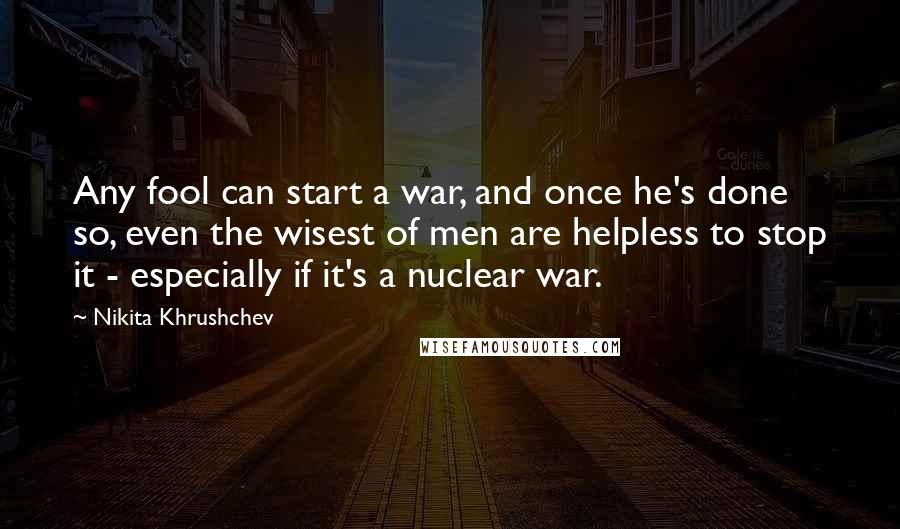 Nikita Khrushchev Quotes: Any fool can start a war, and once he's done so, even the wisest of men are helpless to stop it - especially if it's a nuclear war.