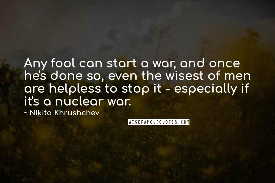 Nikita Khrushchev Quotes: Any fool can start a war, and once he's done so, even the wisest of men are helpless to stop it - especially if it's a nuclear war.