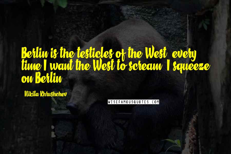 Nikita Khrushchev Quotes: Berlin is the testicles of the West, every time I want the West to scream, I squeeze on Berlin.