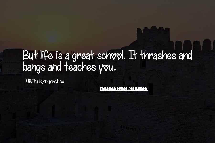 Nikita Khrushchev Quotes: But life is a great school. It thrashes and bangs and teaches you.