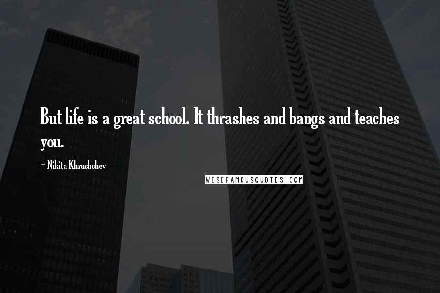 Nikita Khrushchev Quotes: But life is a great school. It thrashes and bangs and teaches you.