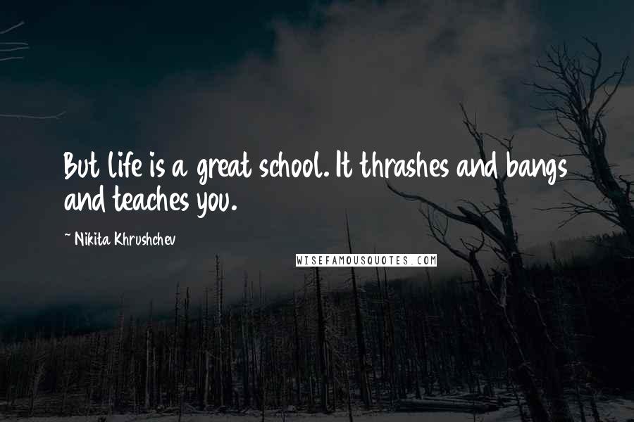 Nikita Khrushchev Quotes: But life is a great school. It thrashes and bangs and teaches you.