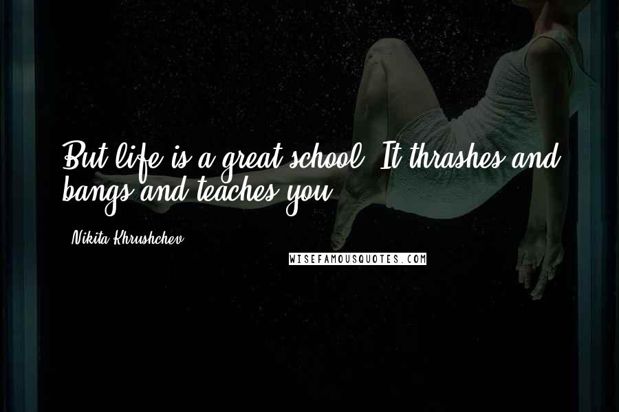 Nikita Khrushchev Quotes: But life is a great school. It thrashes and bangs and teaches you.