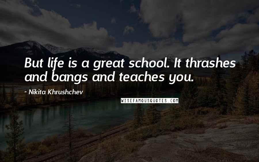 Nikita Khrushchev Quotes: But life is a great school. It thrashes and bangs and teaches you.