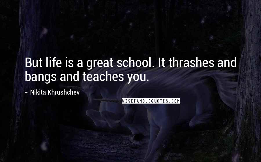 Nikita Khrushchev Quotes: But life is a great school. It thrashes and bangs and teaches you.