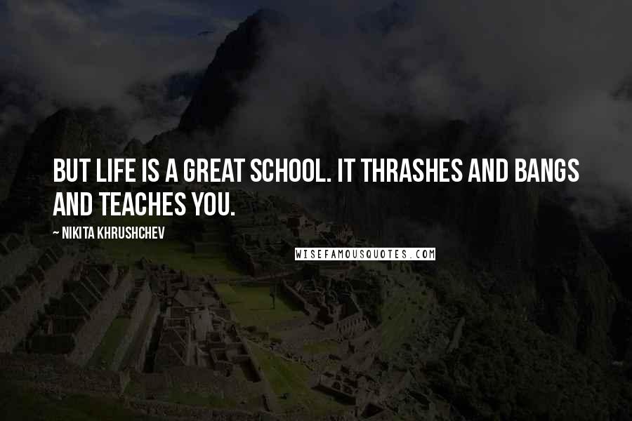 Nikita Khrushchev Quotes: But life is a great school. It thrashes and bangs and teaches you.