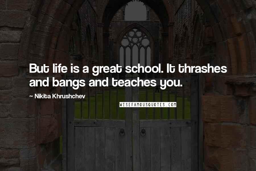 Nikita Khrushchev Quotes: But life is a great school. It thrashes and bangs and teaches you.