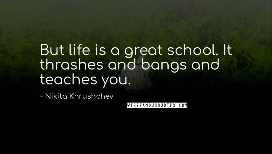 Nikita Khrushchev Quotes: But life is a great school. It thrashes and bangs and teaches you.