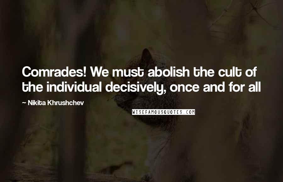 Nikita Khrushchev Quotes: Comrades! We must abolish the cult of the individual decisively, once and for all