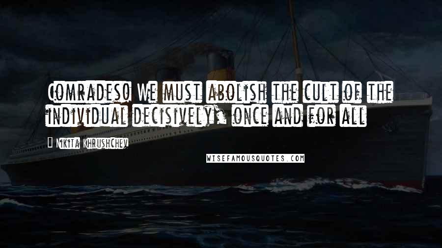 Nikita Khrushchev Quotes: Comrades! We must abolish the cult of the individual decisively, once and for all