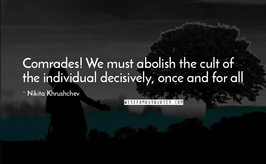 Nikita Khrushchev Quotes: Comrades! We must abolish the cult of the individual decisively, once and for all