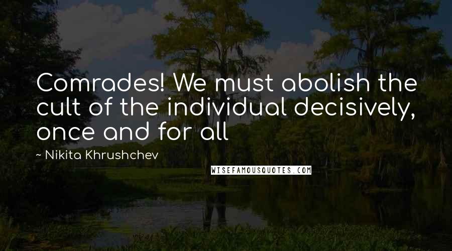 Nikita Khrushchev Quotes: Comrades! We must abolish the cult of the individual decisively, once and for all