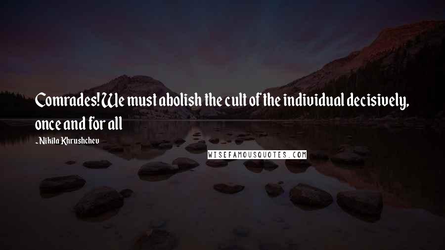 Nikita Khrushchev Quotes: Comrades! We must abolish the cult of the individual decisively, once and for all