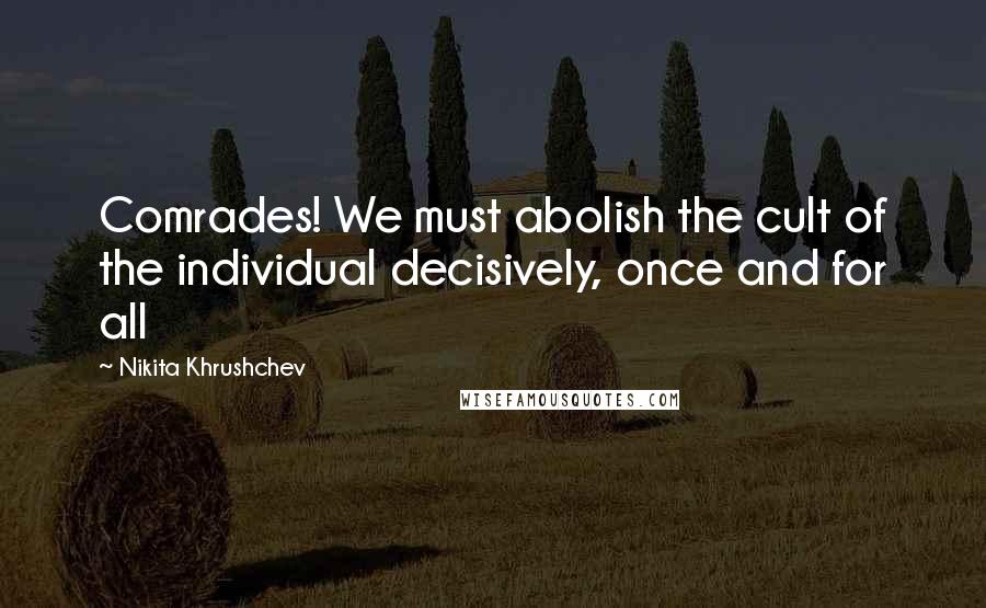 Nikita Khrushchev Quotes: Comrades! We must abolish the cult of the individual decisively, once and for all