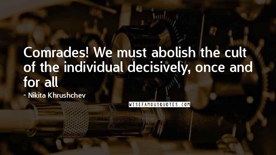 Nikita Khrushchev Quotes: Comrades! We must abolish the cult of the individual decisively, once and for all