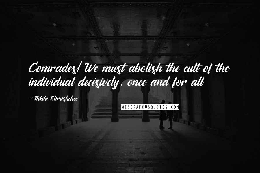 Nikita Khrushchev Quotes: Comrades! We must abolish the cult of the individual decisively, once and for all