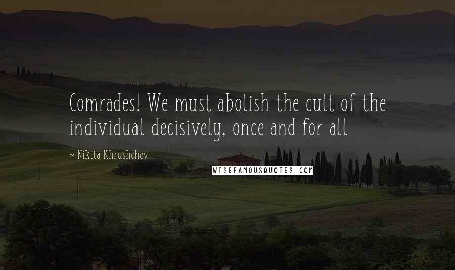 Nikita Khrushchev Quotes: Comrades! We must abolish the cult of the individual decisively, once and for all