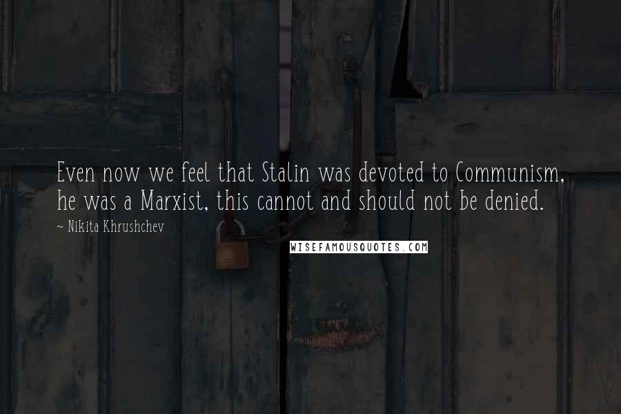 Nikita Khrushchev Quotes: Even now we feel that Stalin was devoted to Communism, he was a Marxist, this cannot and should not be denied.
