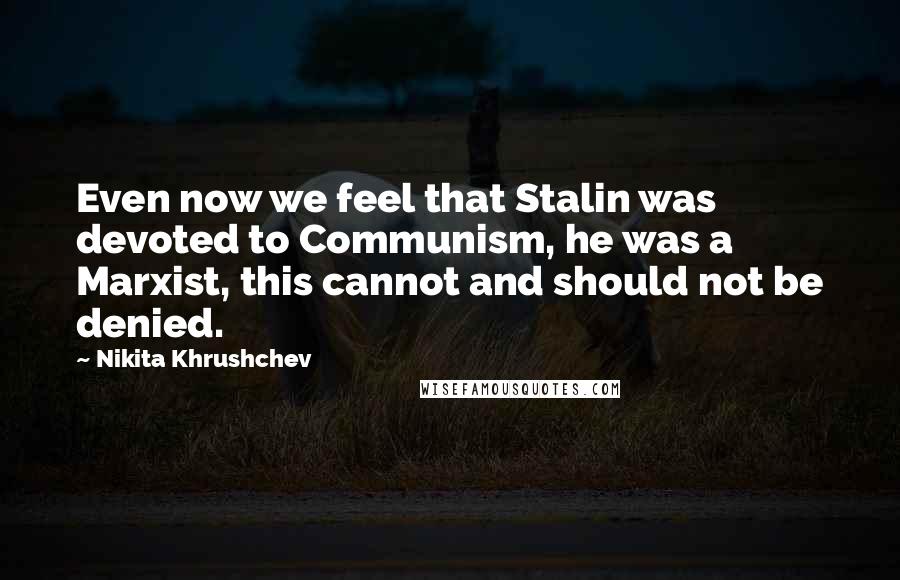 Nikita Khrushchev Quotes: Even now we feel that Stalin was devoted to Communism, he was a Marxist, this cannot and should not be denied.