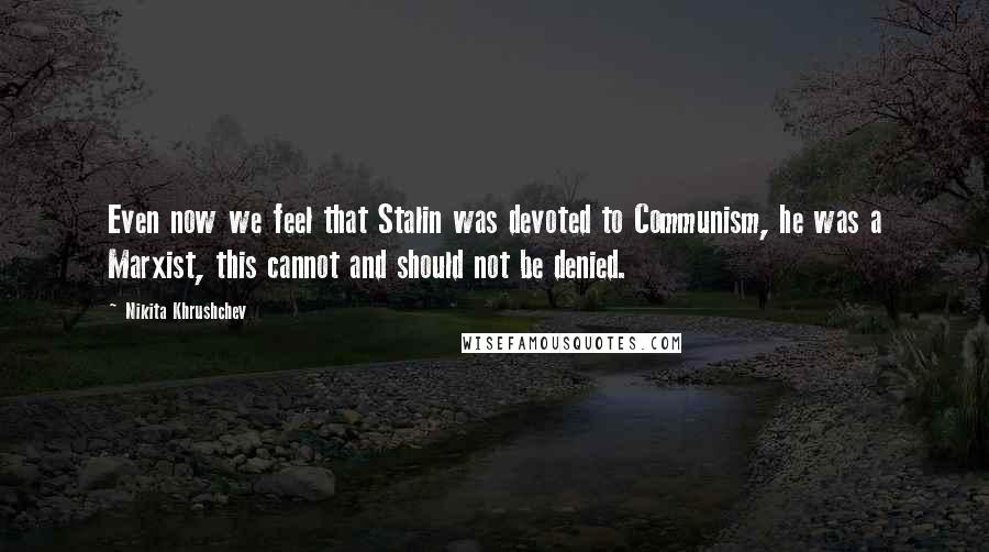 Nikita Khrushchev Quotes: Even now we feel that Stalin was devoted to Communism, he was a Marxist, this cannot and should not be denied.