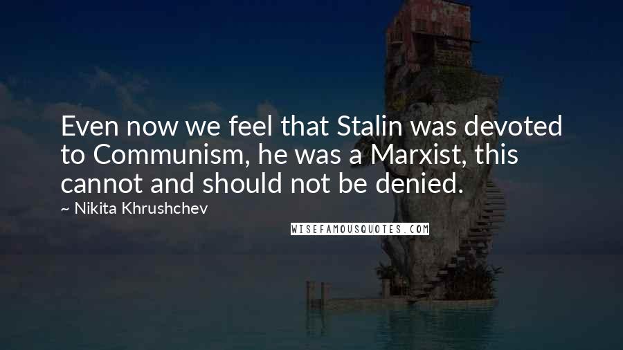 Nikita Khrushchev Quotes: Even now we feel that Stalin was devoted to Communism, he was a Marxist, this cannot and should not be denied.