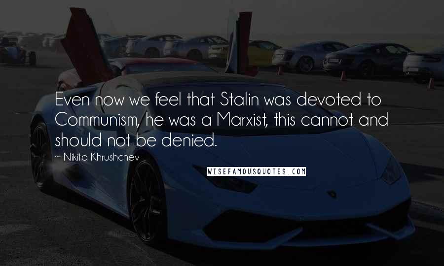 Nikita Khrushchev Quotes: Even now we feel that Stalin was devoted to Communism, he was a Marxist, this cannot and should not be denied.