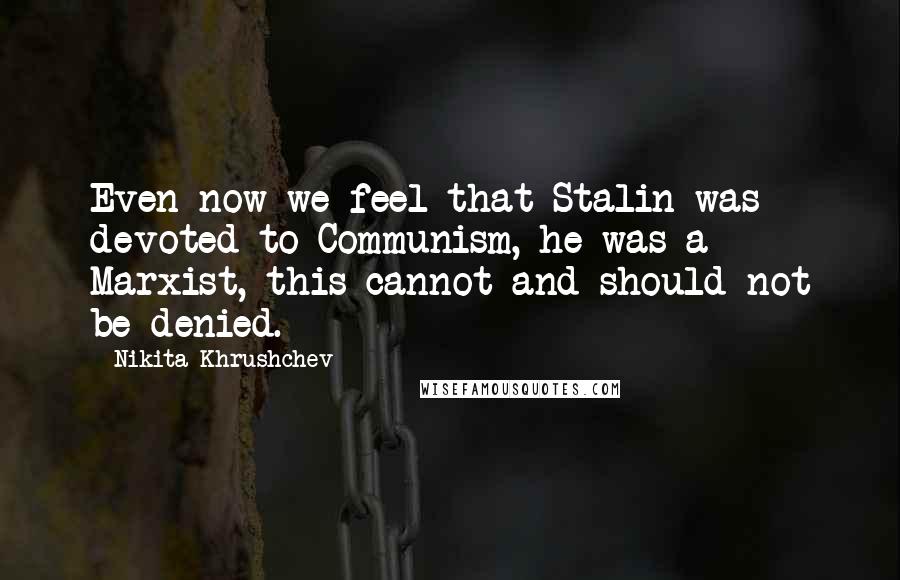 Nikita Khrushchev Quotes: Even now we feel that Stalin was devoted to Communism, he was a Marxist, this cannot and should not be denied.