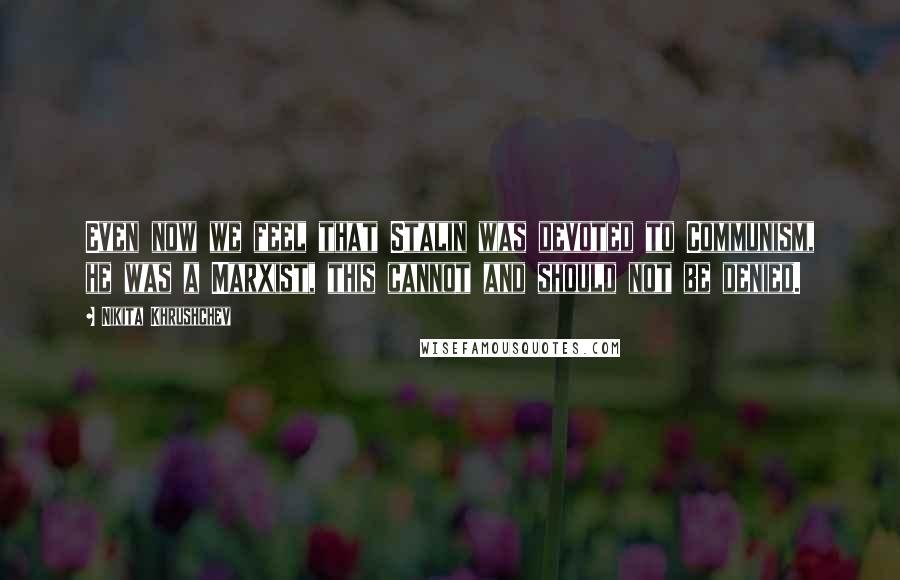 Nikita Khrushchev Quotes: Even now we feel that Stalin was devoted to Communism, he was a Marxist, this cannot and should not be denied.