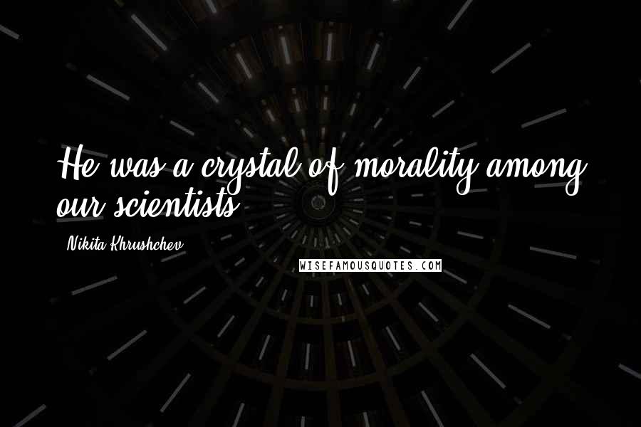 Nikita Khrushchev Quotes: He was a crystal of morality among our scientists.