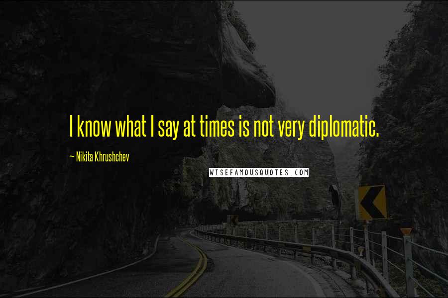 Nikita Khrushchev Quotes: I know what I say at times is not very diplomatic.