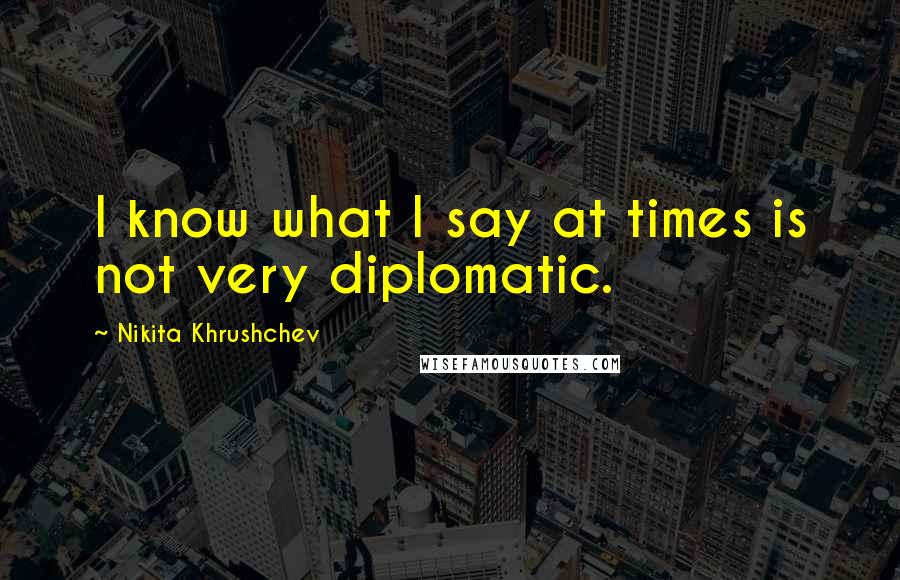 Nikita Khrushchev Quotes: I know what I say at times is not very diplomatic.