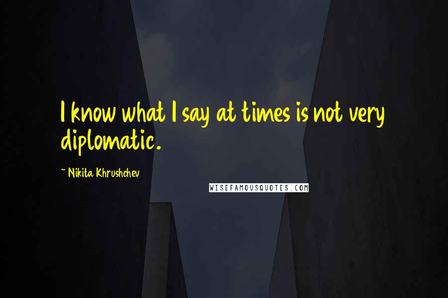 Nikita Khrushchev Quotes: I know what I say at times is not very diplomatic.