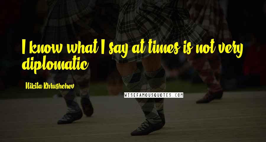 Nikita Khrushchev Quotes: I know what I say at times is not very diplomatic.