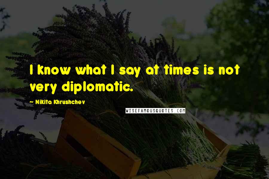 Nikita Khrushchev Quotes: I know what I say at times is not very diplomatic.