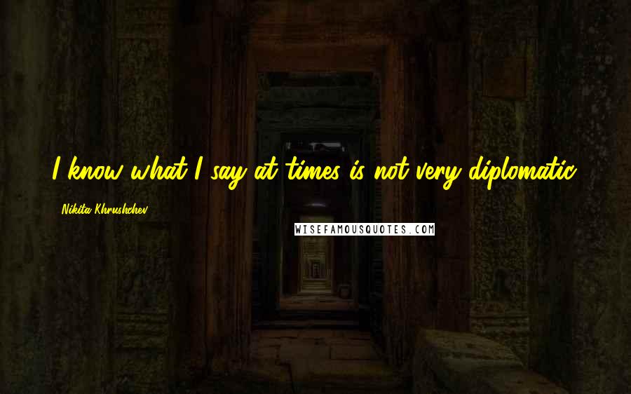 Nikita Khrushchev Quotes: I know what I say at times is not very diplomatic.