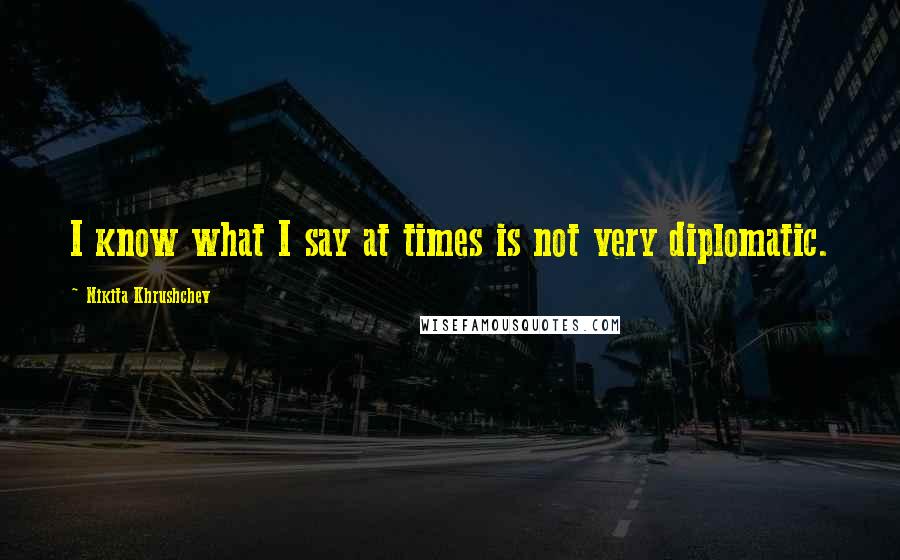 Nikita Khrushchev Quotes: I know what I say at times is not very diplomatic.