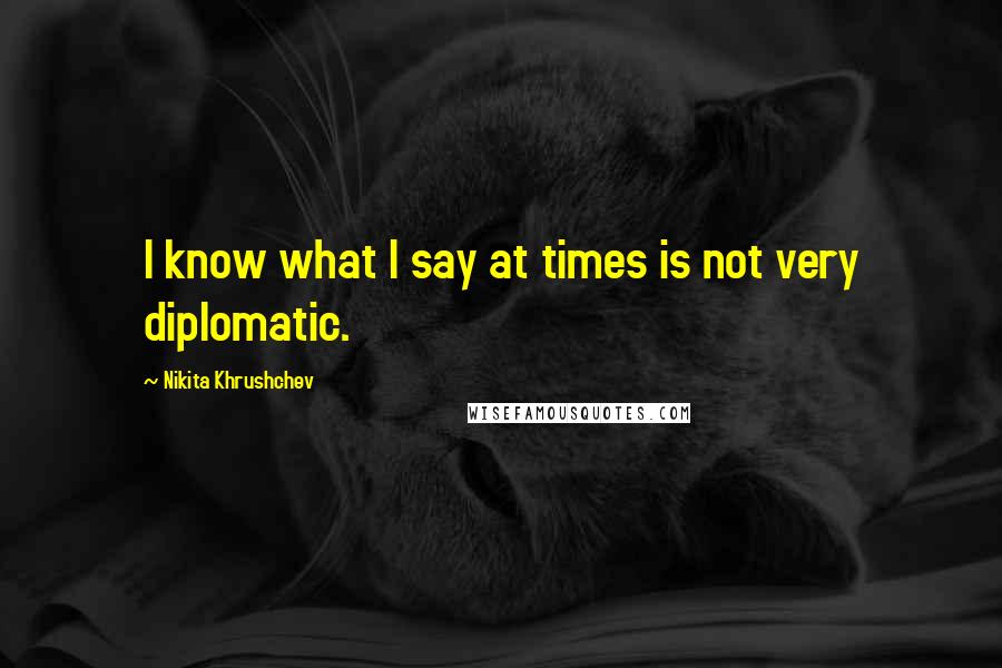 Nikita Khrushchev Quotes: I know what I say at times is not very diplomatic.