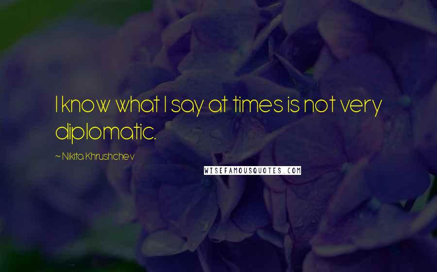 Nikita Khrushchev Quotes: I know what I say at times is not very diplomatic.