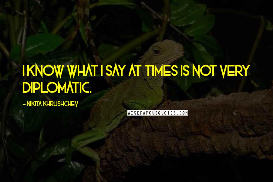 Nikita Khrushchev Quotes: I know what I say at times is not very diplomatic.