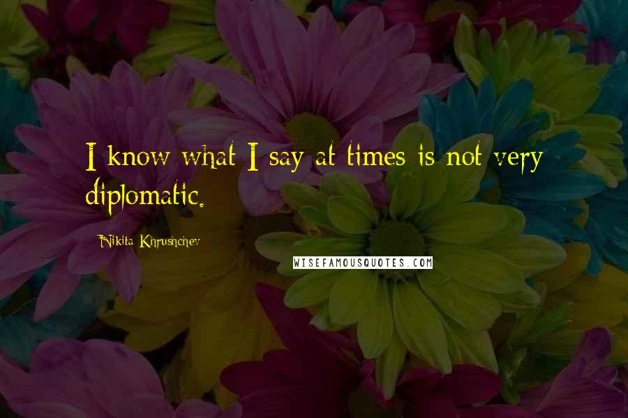 Nikita Khrushchev Quotes: I know what I say at times is not very diplomatic.