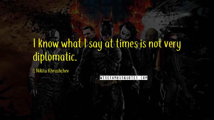 Nikita Khrushchev Quotes: I know what I say at times is not very diplomatic.