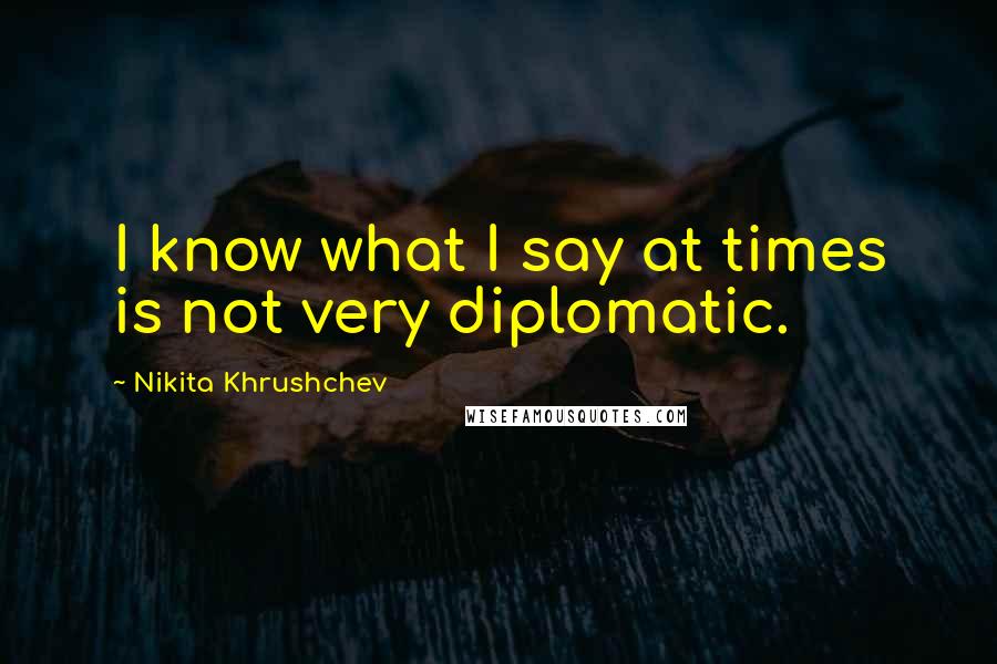 Nikita Khrushchev Quotes: I know what I say at times is not very diplomatic.