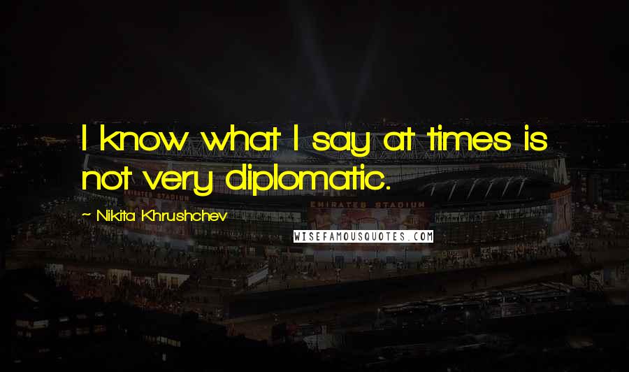 Nikita Khrushchev Quotes: I know what I say at times is not very diplomatic.