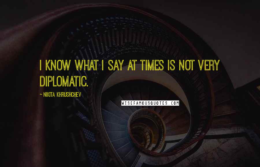 Nikita Khrushchev Quotes: I know what I say at times is not very diplomatic.