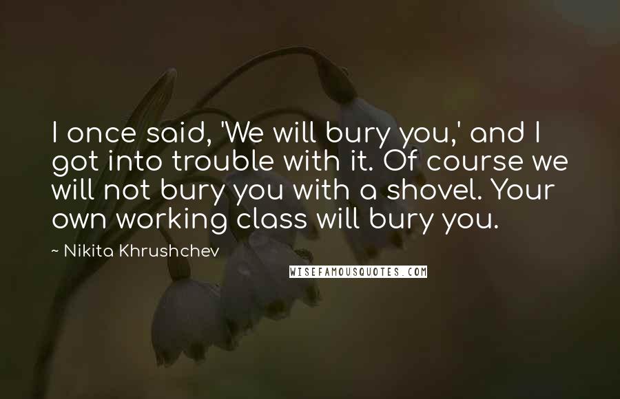 Nikita Khrushchev Quotes: I once said, 'We will bury you,' and I got into trouble with it. Of course we will not bury you with a shovel. Your own working class will bury you.